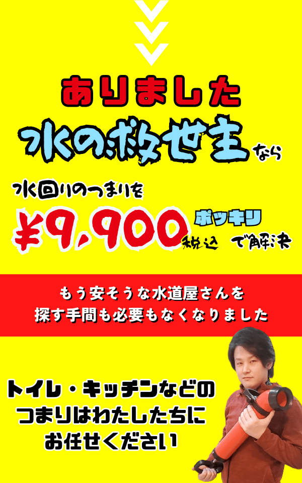 水の救世主なら水回りのつまりを9,900円ポッキリで解決します。
トイレやキッチンなどの詰まりはわたしたちにお任せください。